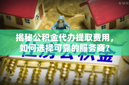 忠县揭秘公积金代办提取费用，如何选择可靠的服务商？