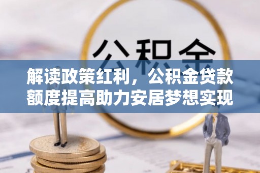 忠县解读政策红利，公积金贷款额度提高助力安居梦想实现