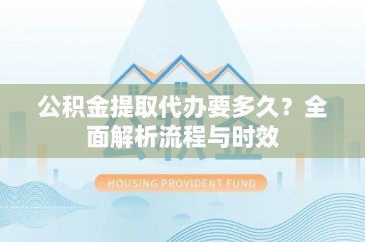 忠县公积金提取代办要多久？全面解析流程与时效