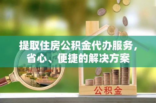 忠县提取住房公积金代办服务，省心、便捷的解决方案