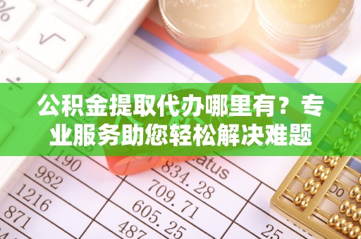 忠县公积金提取代办哪里有？专业服务助您轻松解决难题