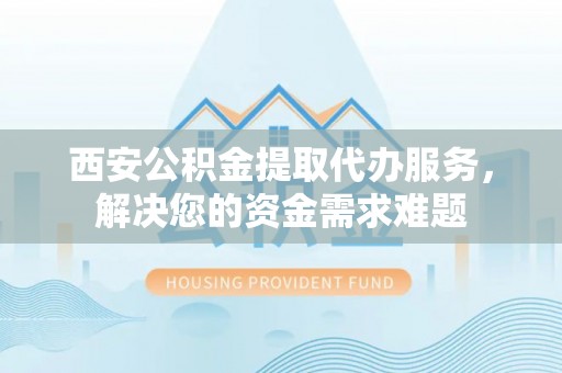 忠县西安公积金提取代办服务，解决您的资金需求难题