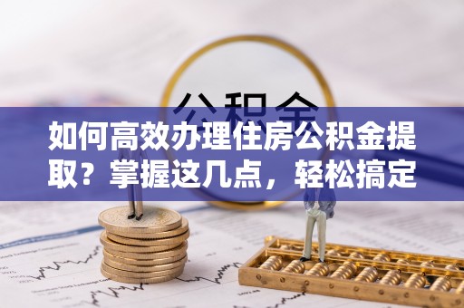 忠县如何高效办理住房公积金提取？掌握这几点，轻松搞定！