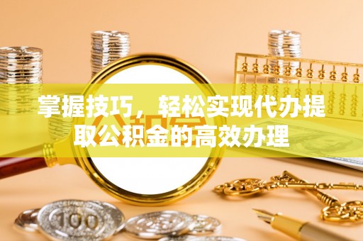 忠县掌握技巧，轻松实现代办提取公积金的高效办理