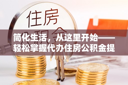 忠县简化生活，从这里开始——轻松掌握代办住房公积金提取全流程