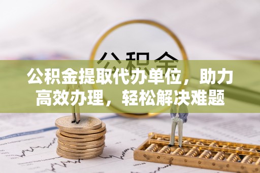 忠县公积金提取代办单位，助力高效办理，轻松解决难题