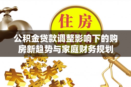 忠县公积金贷款调整影响下的购房新趋势与家庭财务规划
