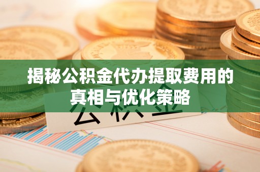 忠县揭秘公积金代办提取费用的真相与优化策略