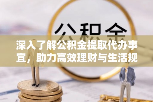 忠县深入了解公积金提取代办事宜，助力高效理财与生活规划