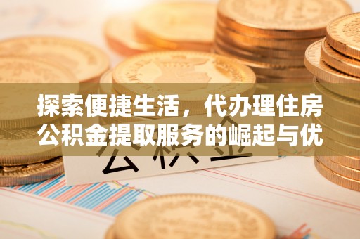 忠县探索便捷生活，代办理住房公积金提取服务的崛起与优势