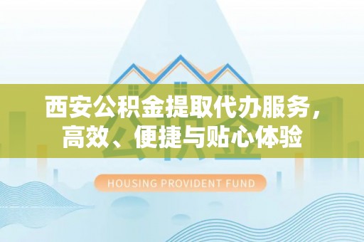 忠县西安公积金提取代办服务，高效、便捷与贴心体验