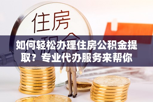 忠县如何轻松办理住房公积金提取？专业代办服务来帮你