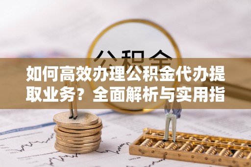 忠县如何高效办理公积金代办提取业务？全面解析与实用指南