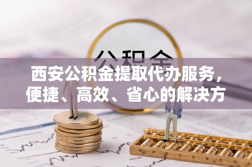 忠县西安公积金提取代办服务，便捷、高效、省心的解决方案