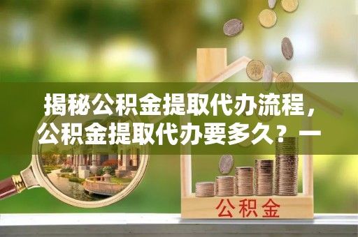忠县揭秘公积金提取代办流程，公积金提取代办要多久？一文读懂