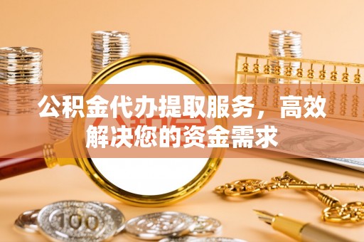 忠县公积金代办提取服务，高效解决您的资金需求