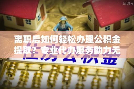 忠县离职后如何轻松办理公积金提取？专业代办服务助力无忧