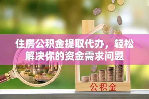 忠县住房公积金提取代办，轻松解决你的资金需求问题
