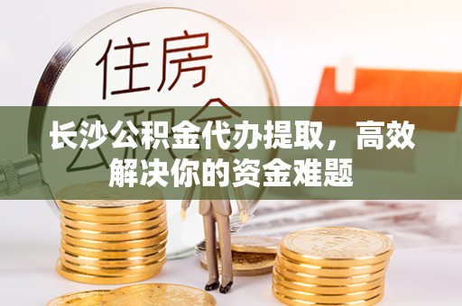 忠县长沙公积金代办提取，高效解决你的资金难题