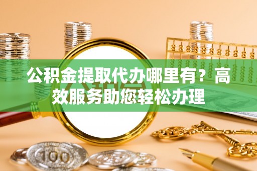 忠县公积金提取代办哪里有？高效服务助您轻松办理
