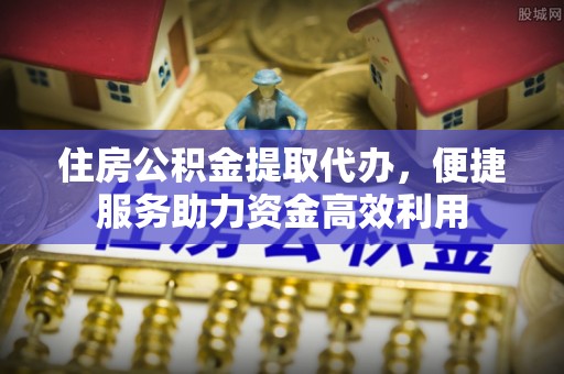 忠县住房公积金提取代办，便捷服务助力资金高效利用