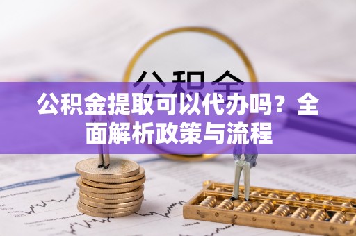 忠县公积金提取可以代办吗？全面解析政策与流程
