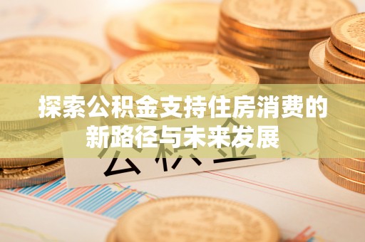 忠县探索公积金支持住房消费的新路径与未来发展
