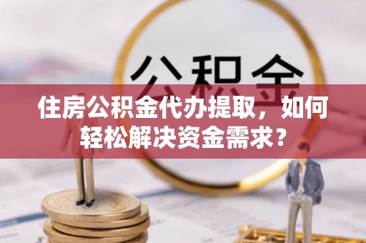 忠县住房公积金代办提取，如何轻松解决资金需求？