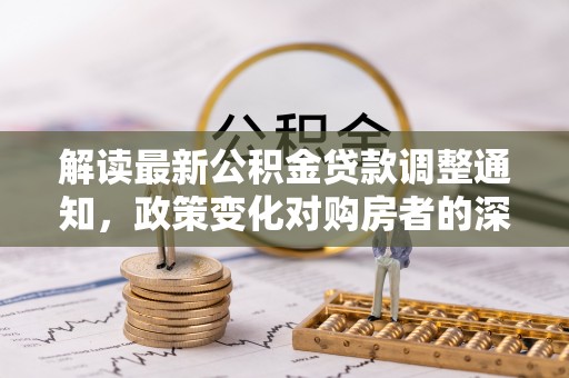 忠县解读最新公积金贷款调整通知，政策变化对购房者的深远影响