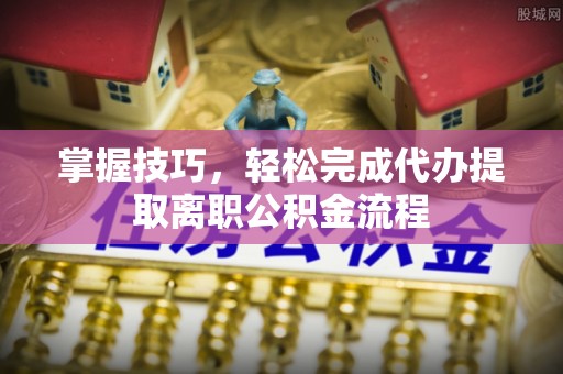 忠县掌握技巧，轻松完成代办提取离职公积金流程