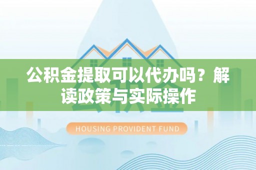 忠县公积金提取可以代办吗？解读政策与实际操作