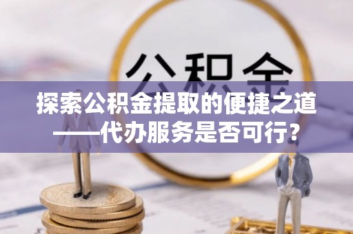忠县探索公积金提取的便捷之道——代办服务是否可行？