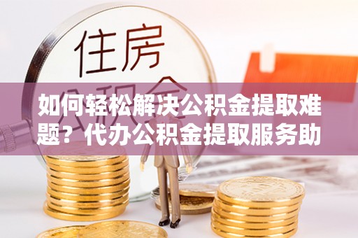 忠县如何轻松解决公积金提取难题？代办公积金提取服务助您一臂之力