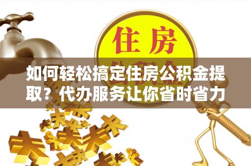 忠县如何轻松搞定住房公积金提取？代办服务让你省时省力