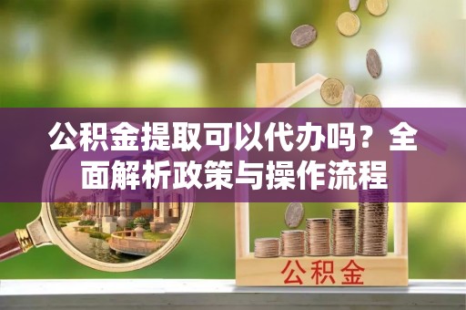 忠县公积金提取可以代办吗？全面解析政策与操作流程