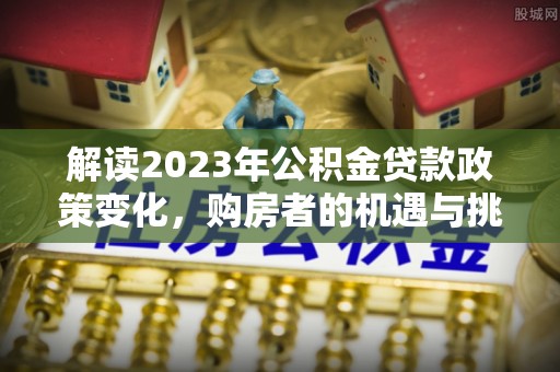忠县解读2023年公积金贷款政策变化，购房者的机遇与挑战