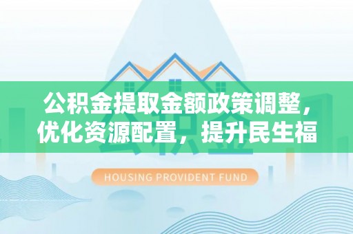 忠县公积金提取金额政策调整，优化资源配置，提升民生福祉