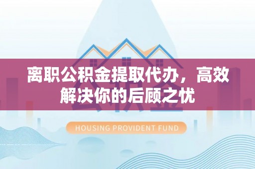 忠县离职公积金提取代办，高效解决你的后顾之忧