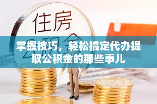 忠县掌握技巧，轻松搞定代办提取公积金的那些事儿