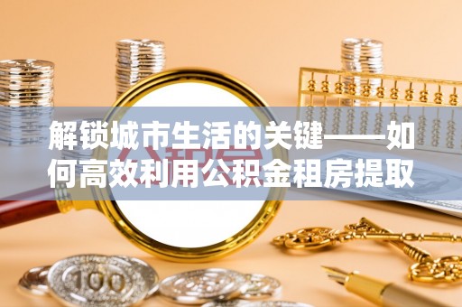 忠县解锁城市生活的关键——如何高效利用公积金租房提取实现居住自由