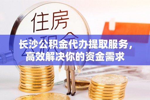 忠县长沙公积金代办提取服务，高效解决你的资金需求