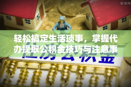 忠县轻松搞定生活琐事，掌握代办提取公积金技巧与注意事项