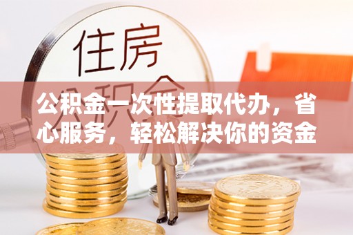 忠县公积金一次性提取代办，省心服务，轻松解决你的资金需求