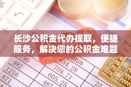 忠县长沙公积金代办提取，便捷服务，解决您的公积金难题