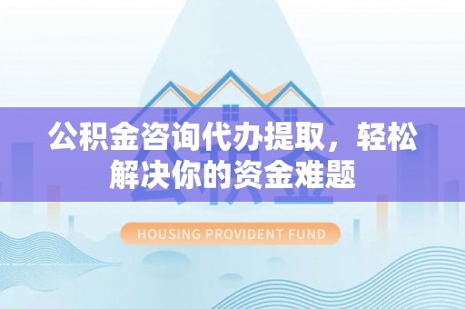 忠县公积金咨询代办提取，轻松解决你的资金难题