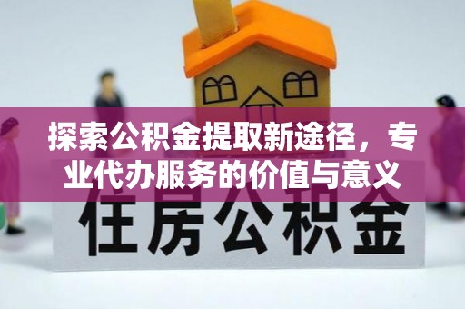忠县探索公积金提取新途径，专业代办服务的价值与意义