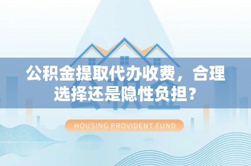 忠县公积金提取代办收费，合理选择还是隐性负担？
