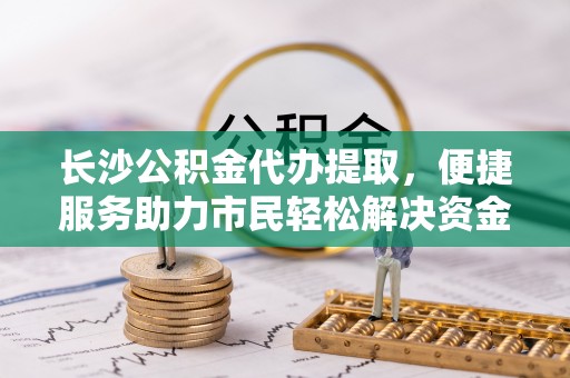 忠县长沙公积金代办提取，便捷服务助力市民轻松解决资金需求