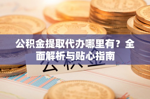 忠县公积金提取代办哪里有？全面解析与贴心指南