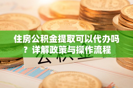 忠县住房公积金提取可以代办吗？详解政策与操作流程